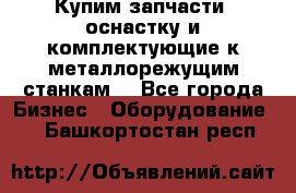  Купим запчасти, оснастку и комплектующие к металлорежущим станкам. - Все города Бизнес » Оборудование   . Башкортостан респ.